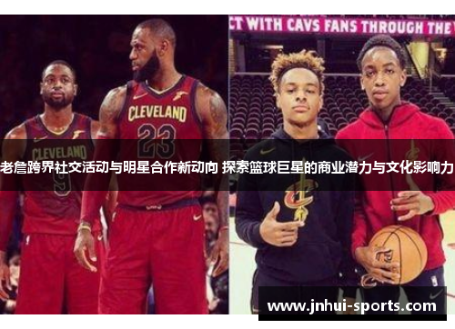 老詹跨界社交活动与明星合作新动向 探索篮球巨星的商业潜力与文化影响力