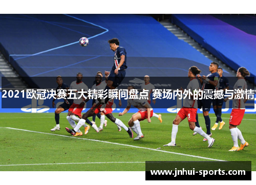 2021欧冠决赛五大精彩瞬间盘点 赛场内外的震撼与激情