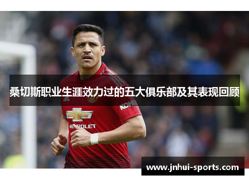 桑切斯职业生涯效力过的五大俱乐部及其表现回顾